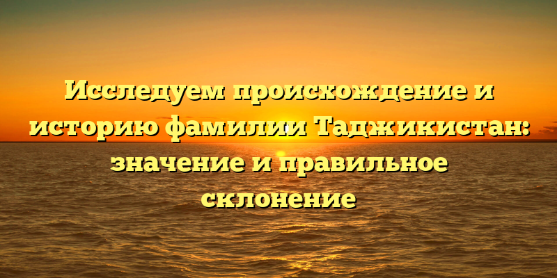 Исследуем происхождение и историю фамилии Таджикистан: значение и правильное склонение