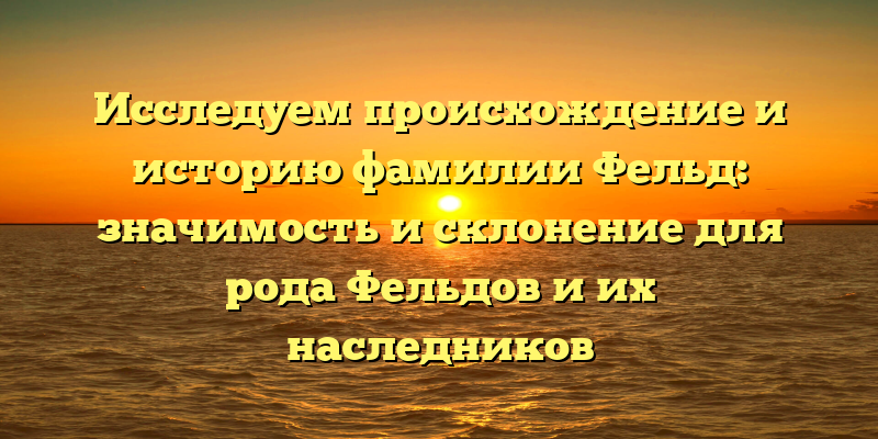 Исследуем происхождение и историю фамилии Фельд: значимость и склонение для рода Фельдов и их наследников