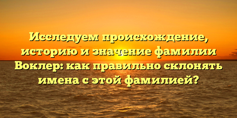 Исследуем происхождение, историю и значение фамилии Воклер: как правильно склонять имена с этой фамилией?