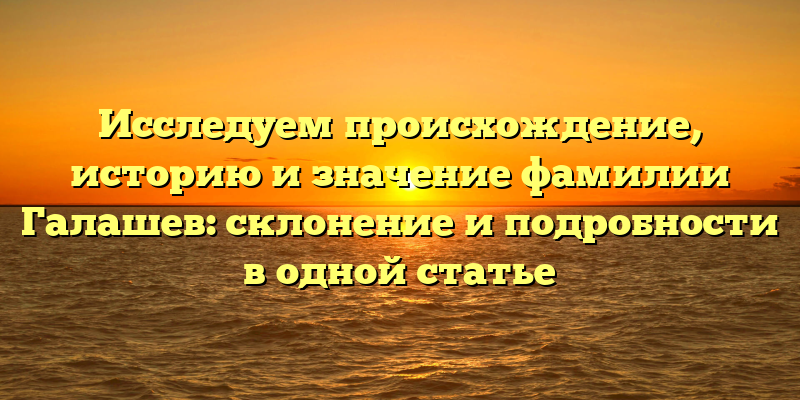 Исследуем происхождение, историю и значение фамилии Галашев: склонение и подробности в одной статье