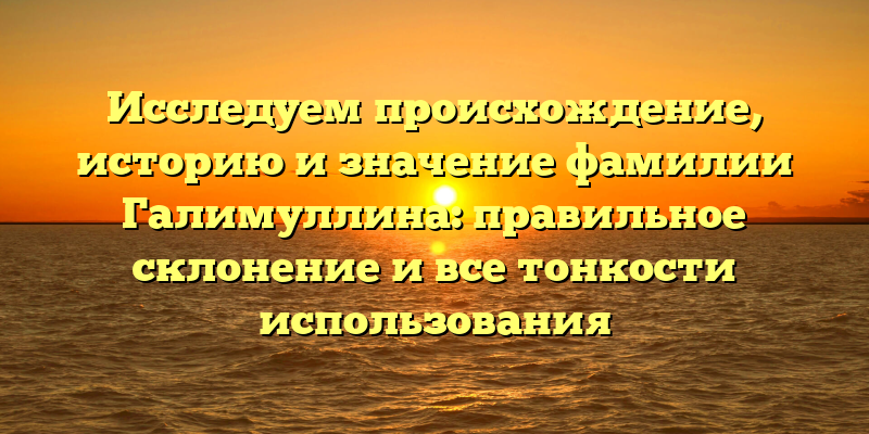 Исследуем происхождение, историю и значение фамилии Галимуллина: правильное склонение и все тонкости использования