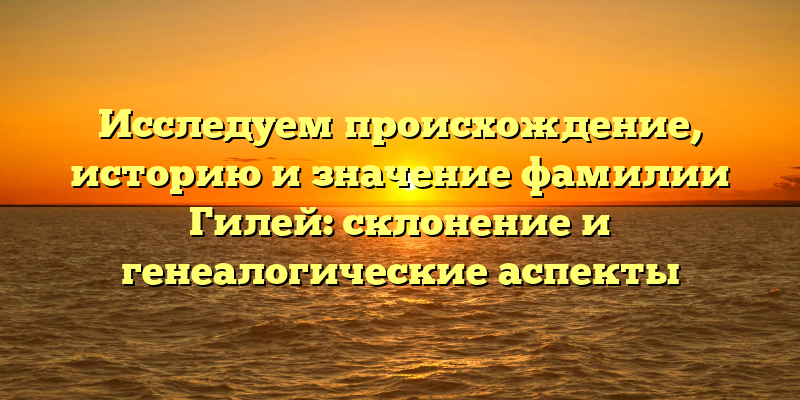 Исследуем происхождение, историю и значение фамилии Гилей: склонение и генеалогические аспекты