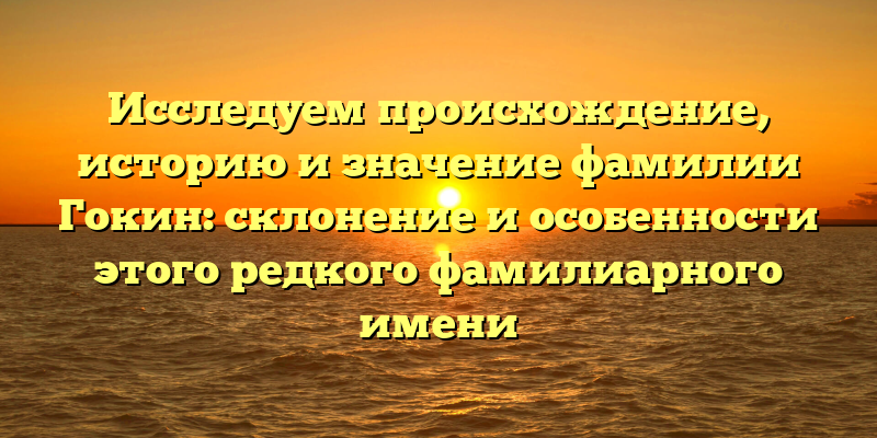 Исследуем происхождение, историю и значение фамилии Гокин: склонение и особенности этого редкого фамилиарного имени