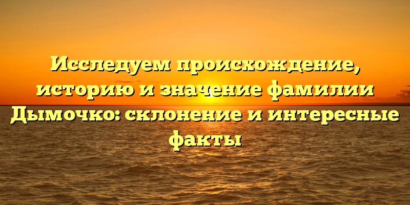 Исследуем происхождение, историю и значение фамилии Дымочко: склонение и интересные факты