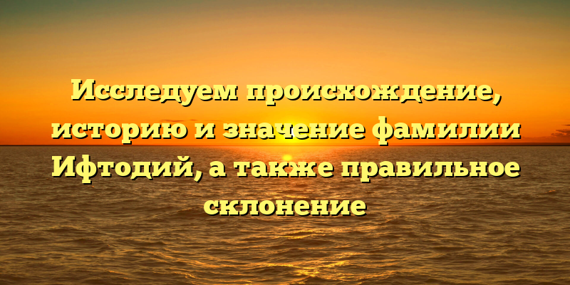 Исследуем происхождение, историю и значение фамилии Ифтодий, а также правильное склонение