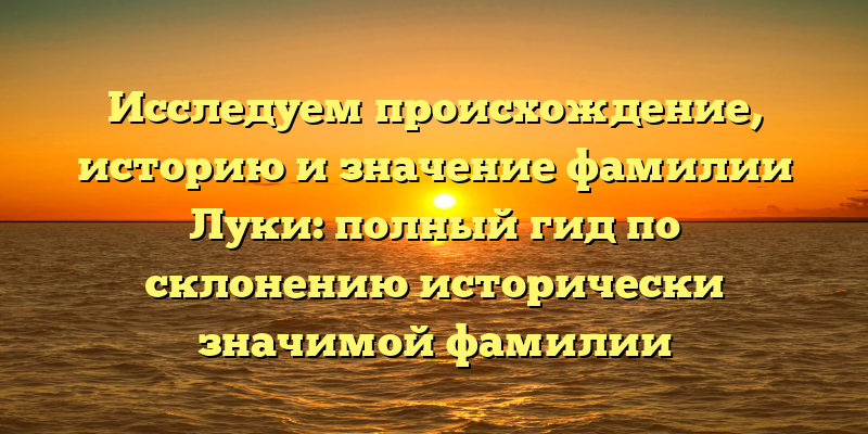 Исследуем происхождение, историю и значение фамилии Луки: полный гид по склонению исторически значимой фамилии