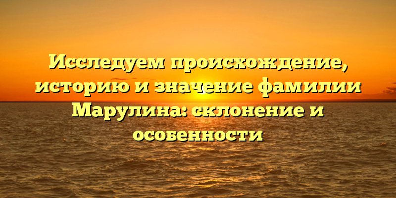 Исследуем происхождение, историю и значение фамилии Марулина: склонение и особенности