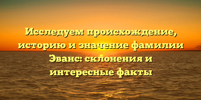 Исследуем происхождение, историю и значение фамилии Эванс: склонения и интересные факты