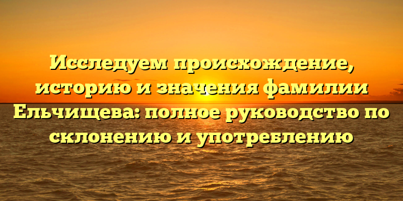 Исследуем происхождение, историю и значения фамилии Ельчищева: полное руководство по склонению и употреблению