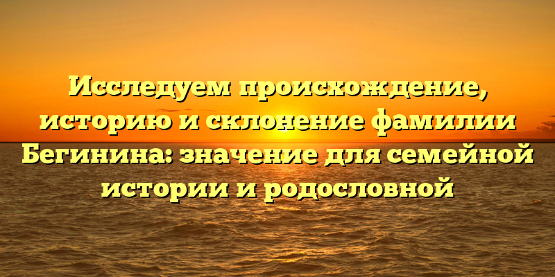 Исследуем происхождение, историю и склонение фамилии Бегинина: значение для семейной истории и родословной