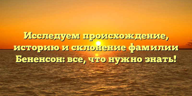 Исследуем происхождение, историю и склонение фамилии Бененсон: все, что нужно знать!