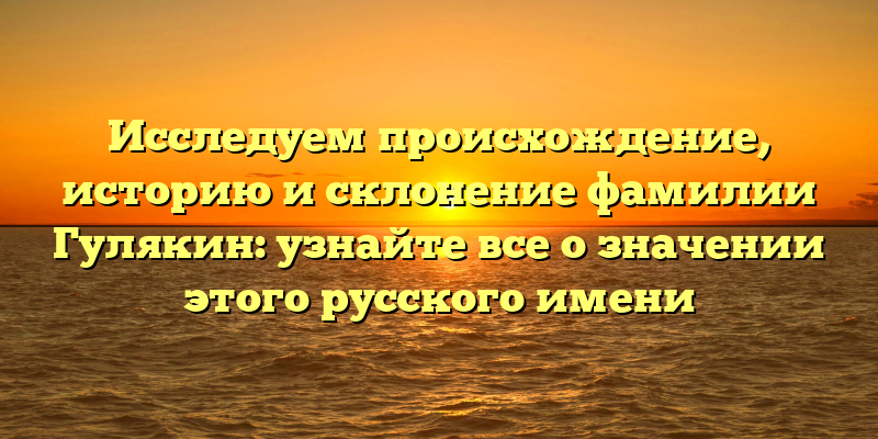 Исследуем происхождение, историю и склонение фамилии Гулякин: узнайте все о значении этого русского имени