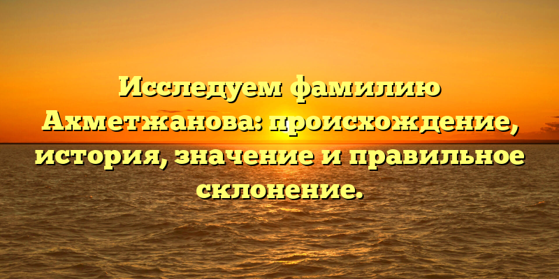 Исследуем фамилию Ахметжанова: происхождение, история, значение и правильное склонение.
