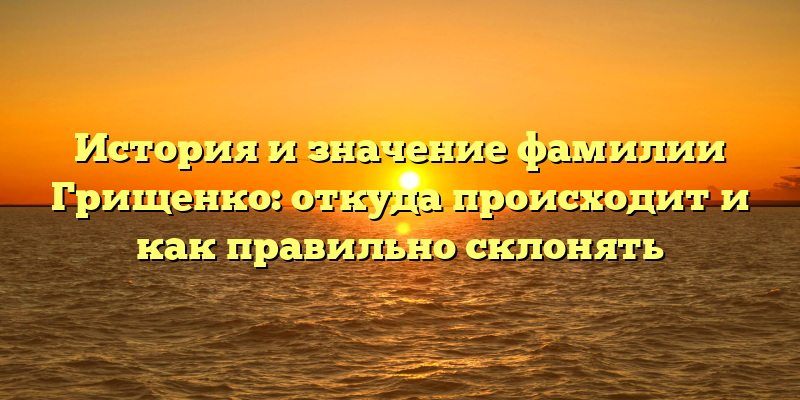 История и значение фамилии Грищенко: откуда происходит и как правильно склонять