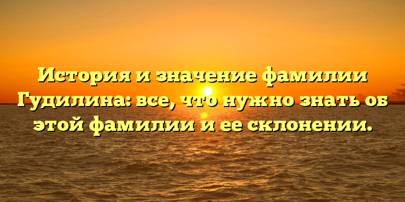 История и значение фамилии Гудилина: все, что нужно знать об этой фамилии и ее склонении.