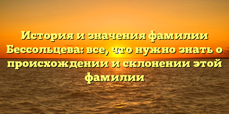 История и значения фамилии Бессольцева: все, что нужно знать о происхождении и склонении этой фамилии