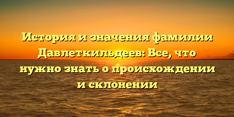 История и значения фамилии Давлеткильдеев: Все, что нужно знать о происхождении и склонении