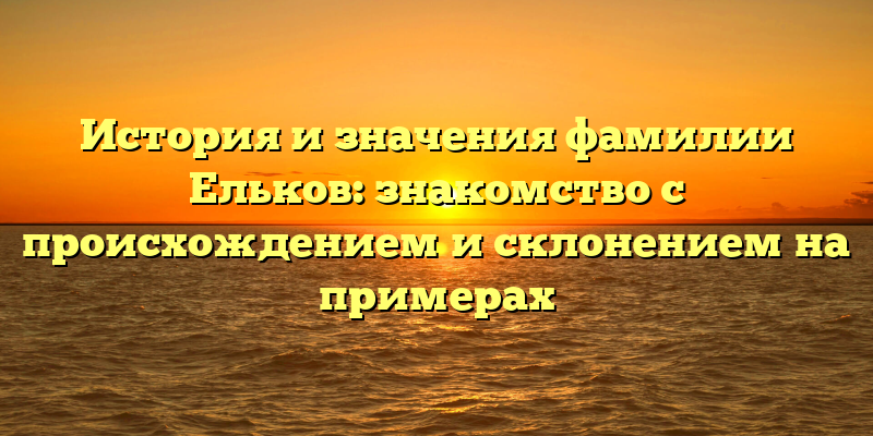 История и значения фамилии Ельков: знакомство с происхождением и склонением на примерах