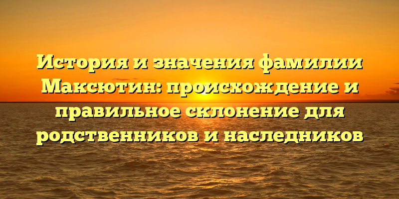 История и значения фамилии Максютин: происхождение и правильное склонение для родственников и наследников