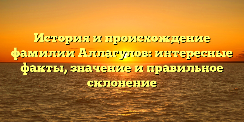 История и происхождение фамилии Аллагулов: интересные факты, значение и правильное склонение