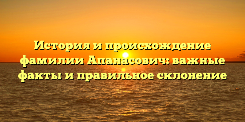 История и происхождение фамилии Апанасович: важные факты и правильное склонение