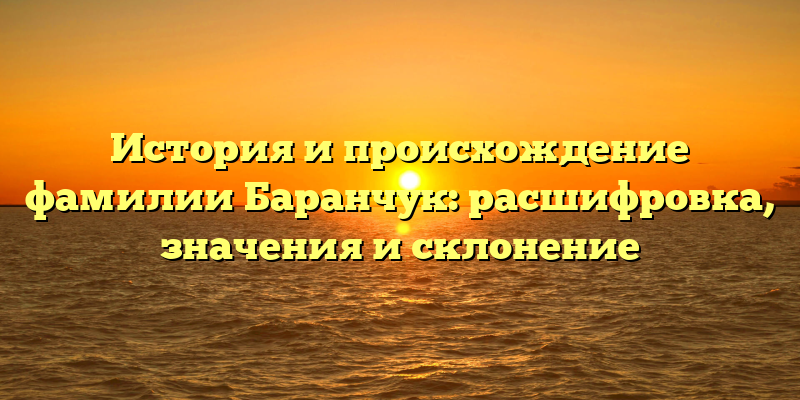 История и происхождение фамилии Баранчук: расшифровка, значения и склонение