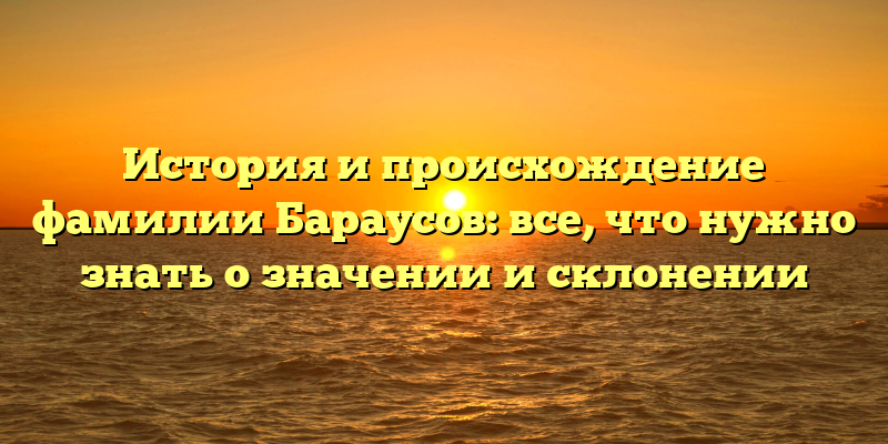 История и происхождение фамилии Бараусов: все, что нужно знать о значении и склонении