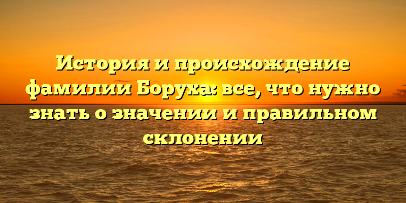 История и происхождение фамилии Боруха: все, что нужно знать о значении и правильном склонении