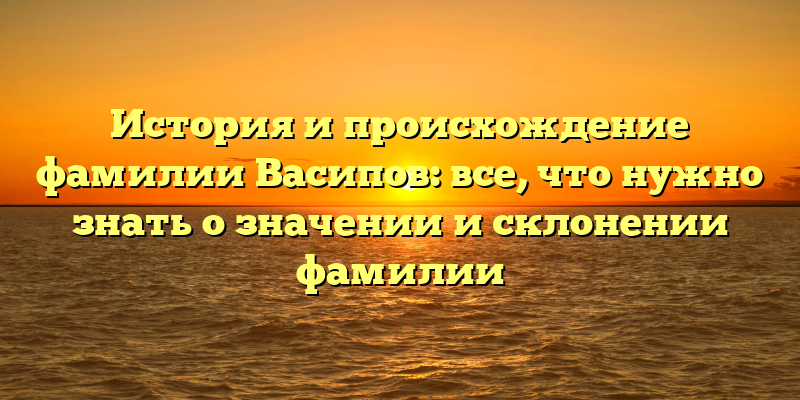 История и происхождение фамилии Васипов: все, что нужно знать о значении и склонении фамилии
