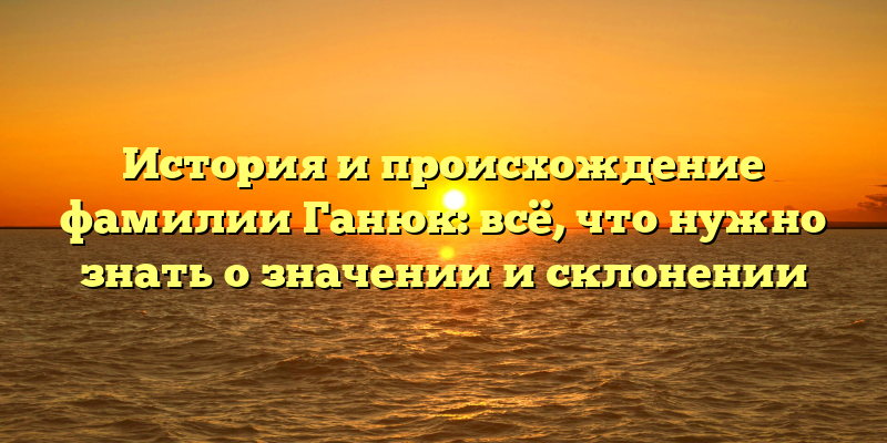 История и происхождение фамилии Ганюк: всё, что нужно знать о значении и склонении