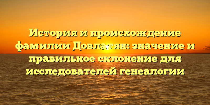 История и происхождение фамилии Довлатян: значение и правильное склонение для исследователей генеалогии