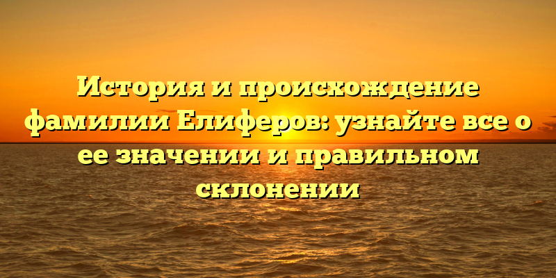 История и происхождение фамилии Елиферов: узнайте все о ее значении и правильном склонении