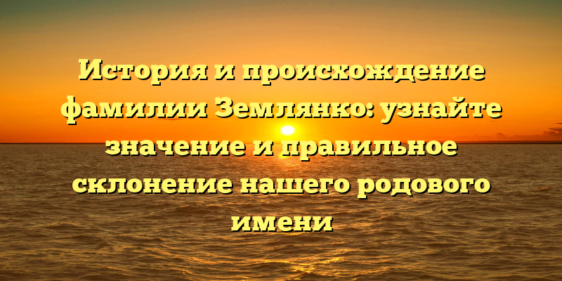 История и происхождение фамилии Землянко: узнайте значение и правильное склонение нашего родового имени