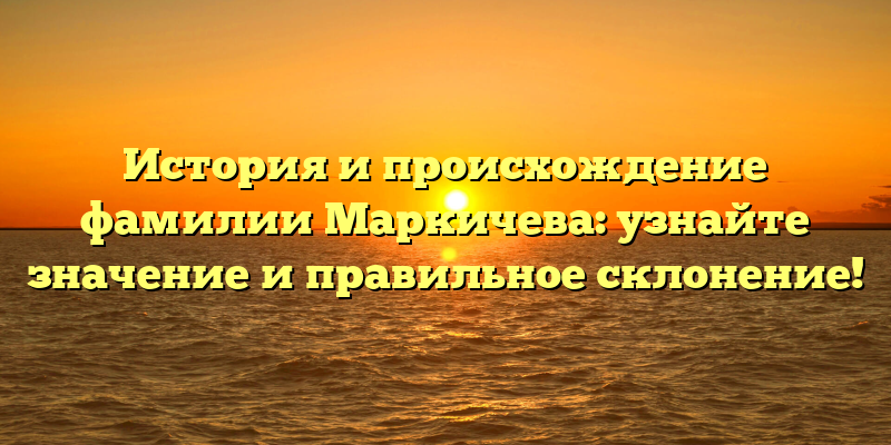История и происхождение фамилии Маркичева: узнайте значение и правильное склонение!