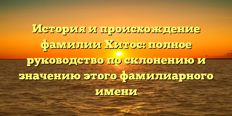 История и происхождение фамилии Хитос: полное руководство по склонению и значению этого фамилиарного имени