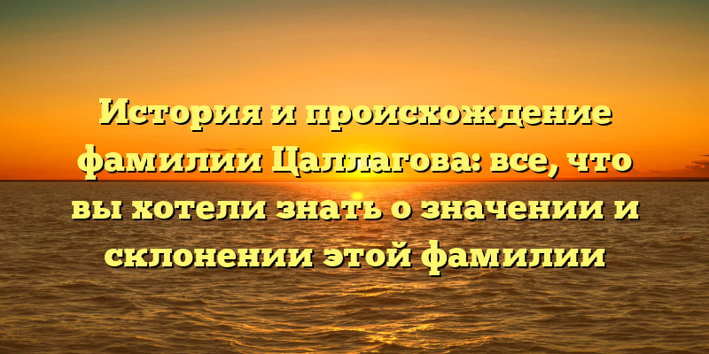 История и происхождение фамилии Цаллагова: все, что вы хотели знать о значении и склонении этой фамилии