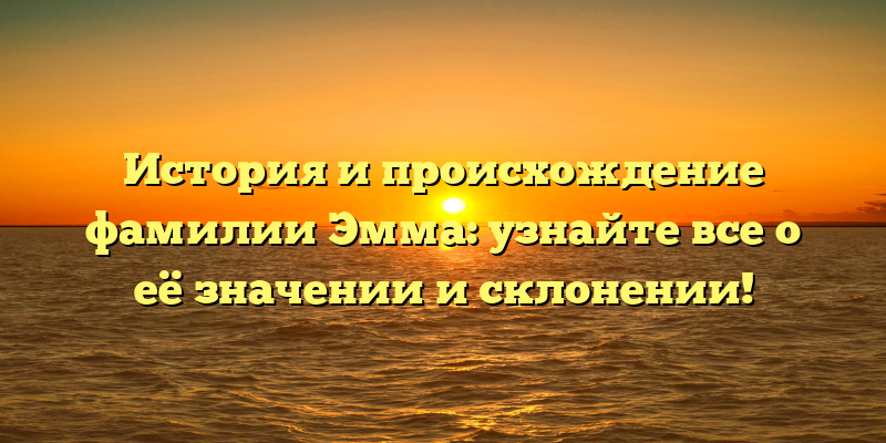 История и происхождение фамилии Эмма: узнайте все о её значении и склонении!
