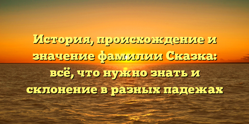 История, происхождение и значение фамилии Сказка: всё, что нужно знать и склонение в разных падежах