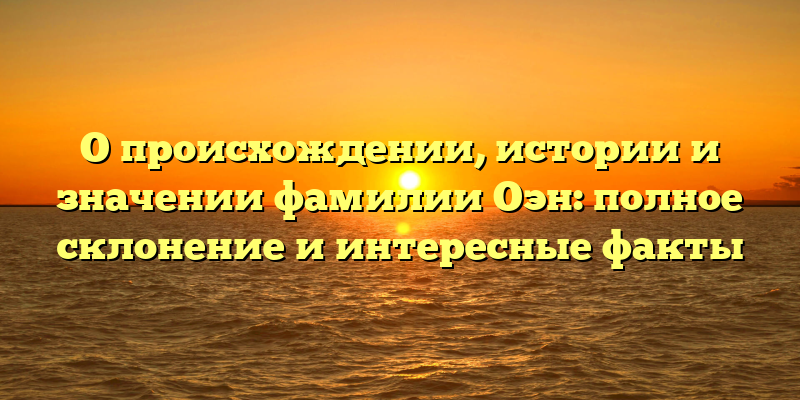 О происхождении, истории и значении фамилии Оэн: полное склонение и интересные факты