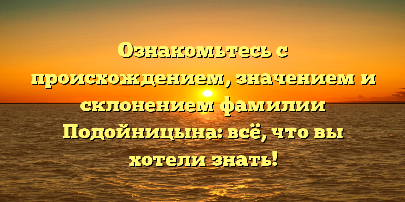 Ознакомьтесь с происхождением, значением и склонением фамилии Подойницына: всё, что вы хотели знать!