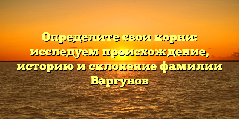 Определите свои корни: исследуем происхождение, историю и склонение фамилии Варгунов