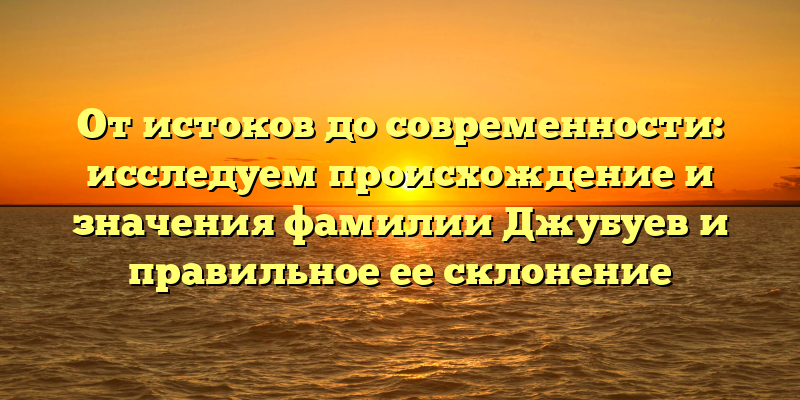 От истоков до современности: исследуем происхождение и значения фамилии Джубуев и правильное ее склонение