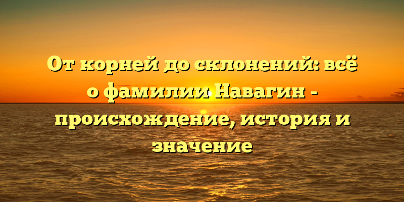 От корней до склонений: всё о фамилии Навагин - происхождение, история и значение