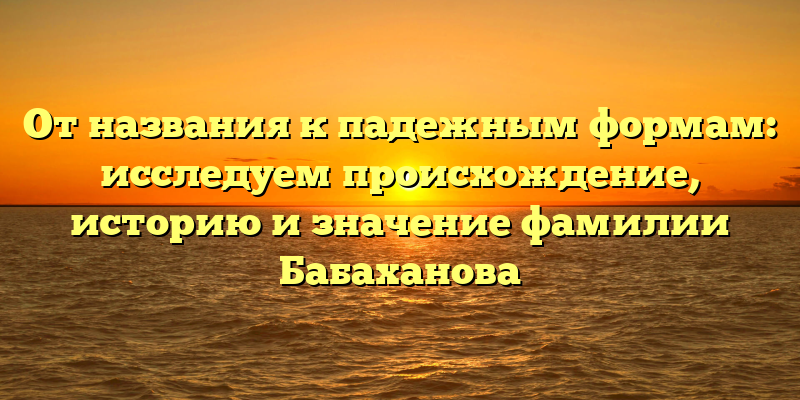 От названия к падежным формам: исследуем происхождение, историю и значение фамилии Бабаханова