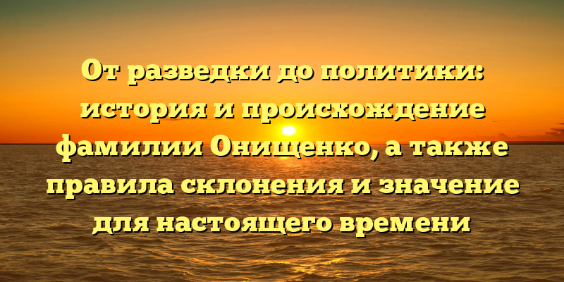 От разведки до политики: история и происхождение фамилии Онищенко, а также правила склонения и значение для настоящего времени