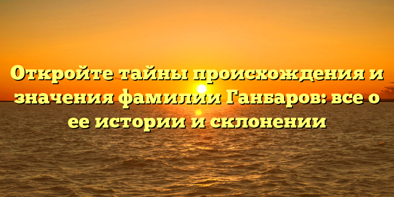 Откройте тайны происхождения и значения фамилии Ганбаров: все о ее истории и склонении