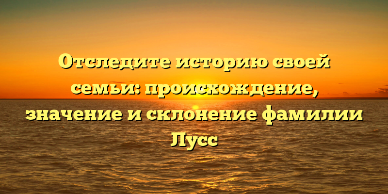Отследите историю своей семьи: происхождение, значение и склонение фамилии Лусс