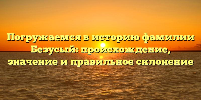 Погружаемся в историю фамилии Безусый: происхождение, значение и правильное склонение