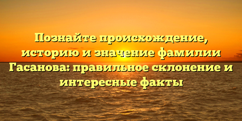 Познайте происхождение, историю и значение фамилии Гасанова: правильное склонение и интересные факты