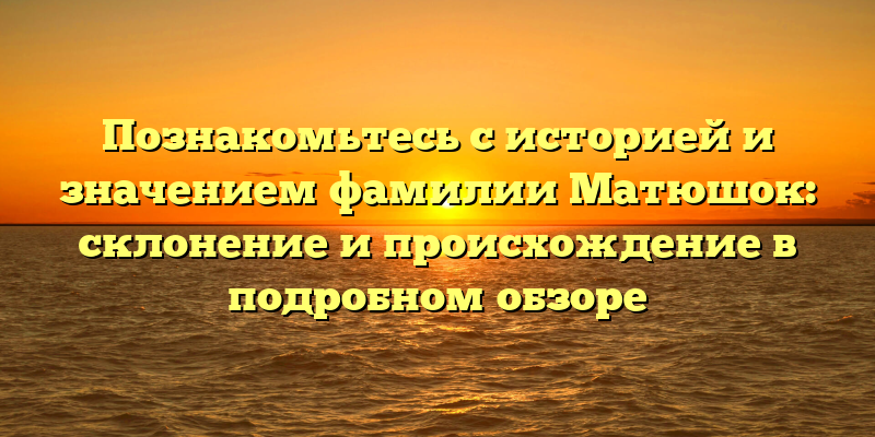 Познакомьтесь с историей и значением фамилии Матюшок: склонение и происхождение в подробном обзоре